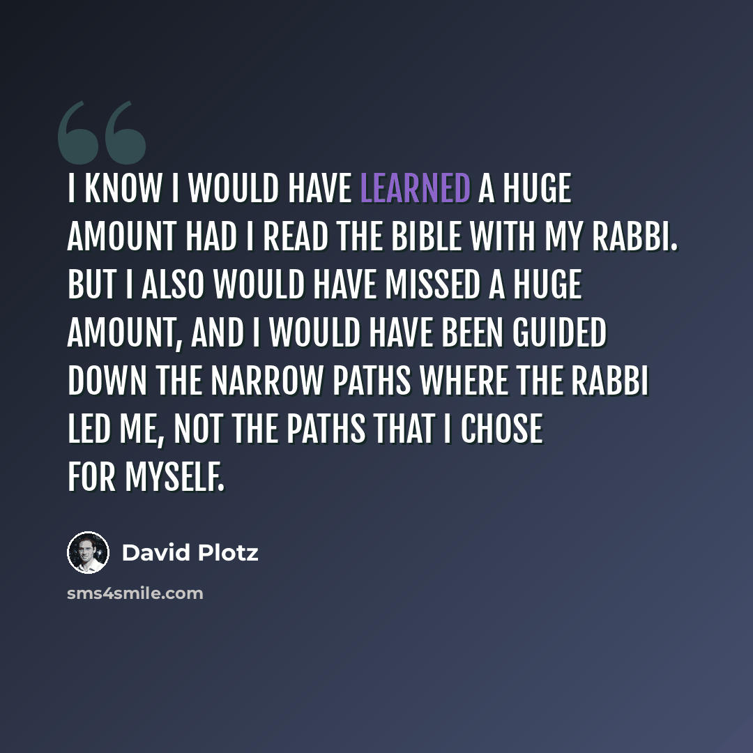 “I know I would have learned a huge amount had I read the bible with my rabbi. But I also would have missed a huge amount, and I would have been guided down the narrow paths where the rabbi led me, not the paths that I chose for myself.” quote by David Plotz