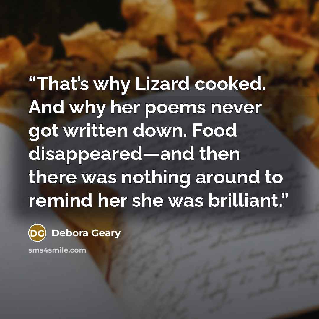 “That’s why Lizard cooked. And why her poems never got written down. Food disappeared—and then there was nothing around to remind her she was brilliant.” quote by Debora Geary