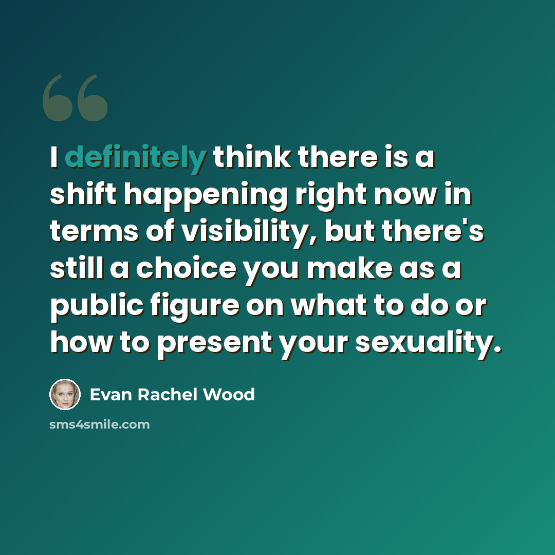 “I definitely think there is a shift happening right now in terms of visibility, but there's still a choice you make as a public figure on what to do or how to present your sexuality.” quote by Evan Rachel Wood