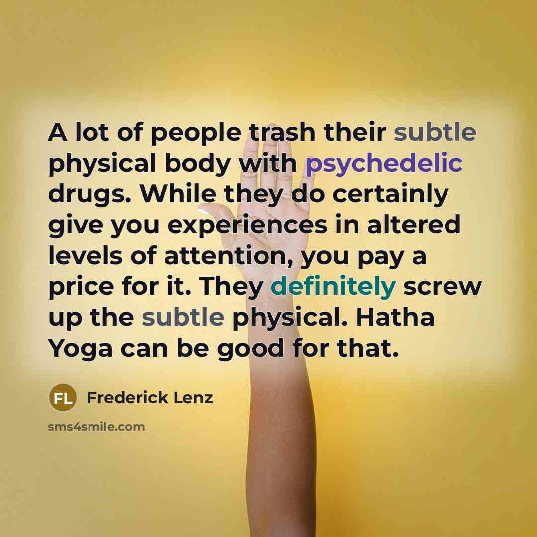 “A lot of people trash their subtle physical body with psychedelic drugs. While they do certainly give you experiences in altered levels of attention, you pay a price for it. They definitely screw up the subtle physical. Hatha Yoga can be good for that.” quote by Frederick Lenz
