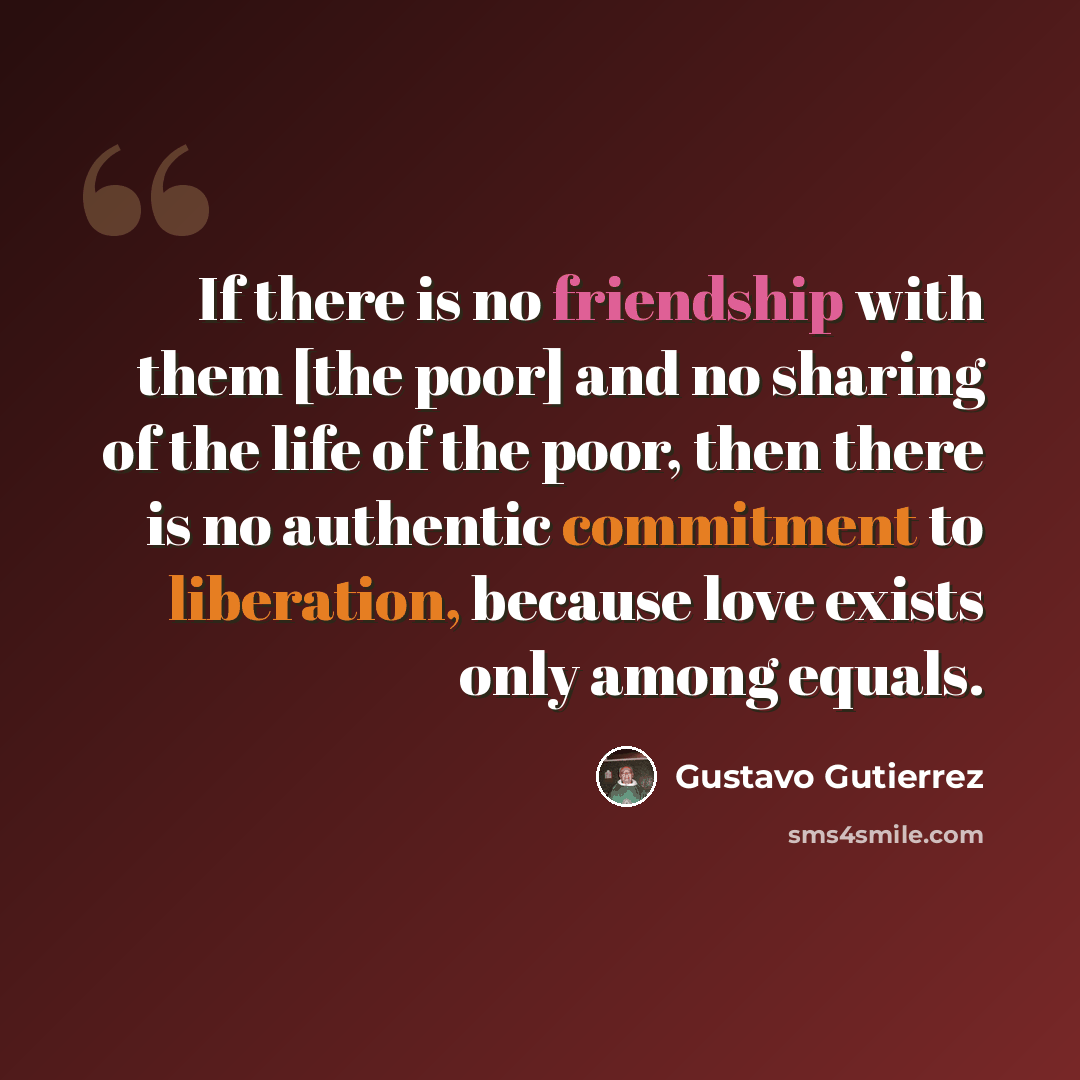 “If there is no friendship with them [the poor] and no sharing of the life of the poor, then there is no authentic commitment to liberation, because love exists only among equals.” quote by Gustavo Gutiérrez