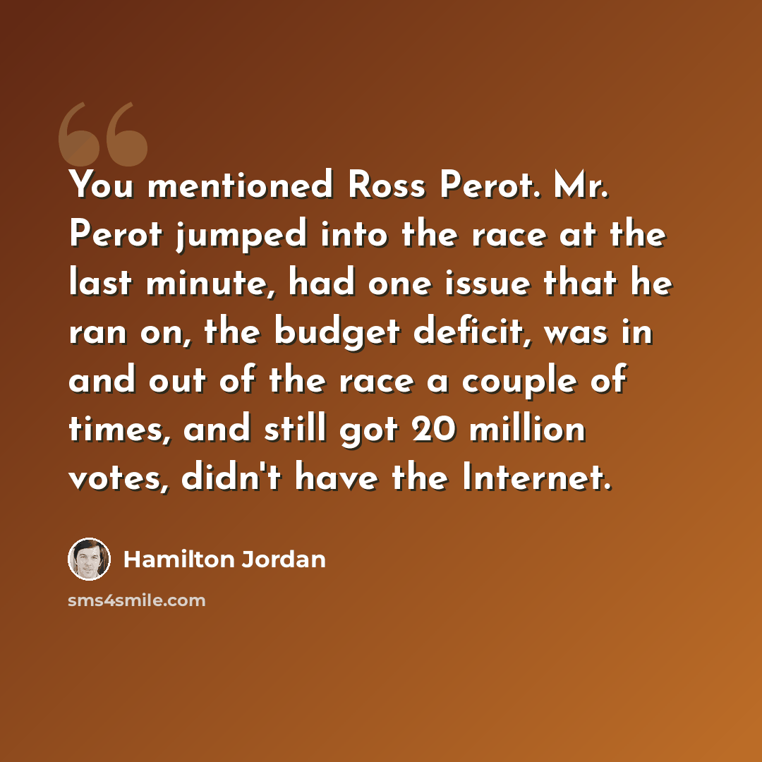 “You mentioned Ross Perot. Mr. Perot jumped into the race at the last minute, had one issue that he ran on, the budget deficit, was in and out of the race a couple of times, and still got 20 million votes, didn't have the Internet.” quote by Hamilton Jordan