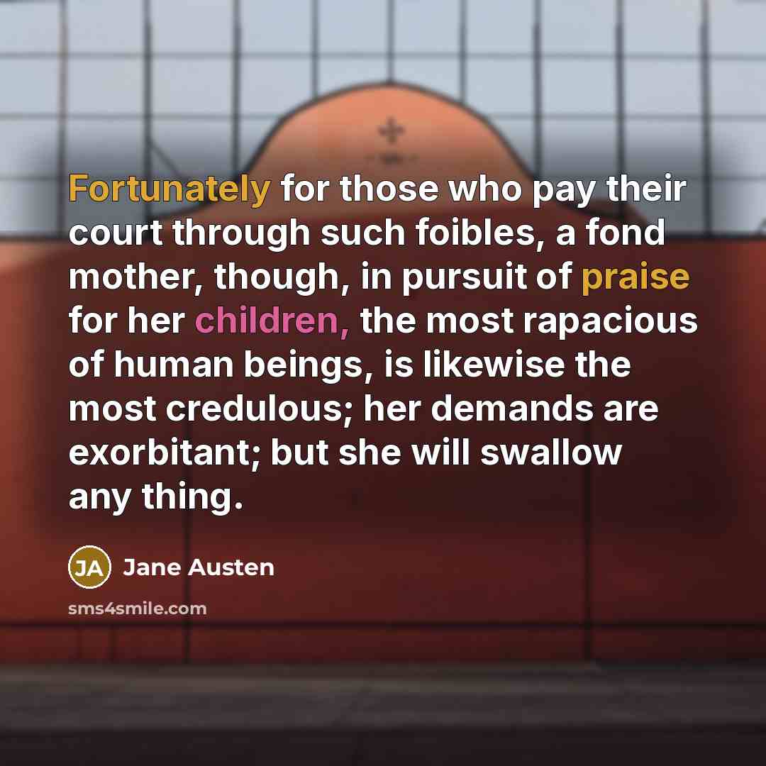 “Fortunately for those who pay their court through such foibles, a fond mother, though, in pursuit of praise for her children, the most rapacious of human beings, is likewise the most credulous; her demands are exorbitant; but she will swallow any thing.” quote by Jane Austen