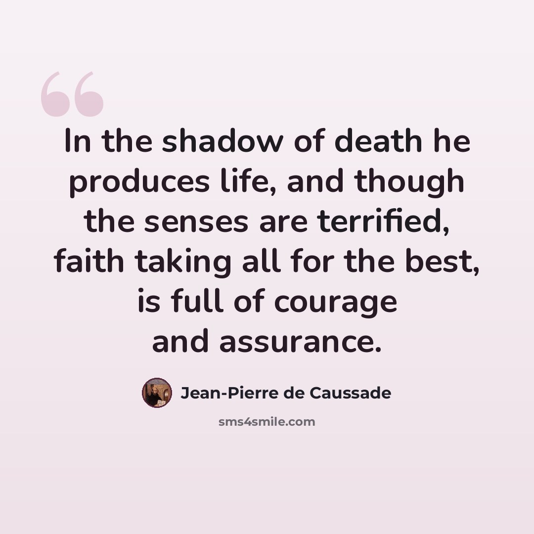 “In the shadow of death he produces life, and though the senses are terrified, faith taking all for the best, is full of courage and assurance.” quote by Jean-Pierre de Caussade