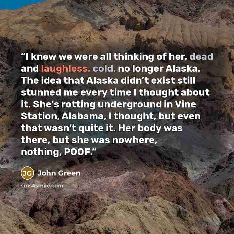 “I knew we were all thinking of her, dead and laughless, cold, no longer Alaska. The idea that Alaska didn’t exist still stunned me every time I thought about it. She’s rotting underground in Vine Station, Alabama, I thought, but even that wasn’t quite it. Her body was there, but she was nowhere…” quote by John Green