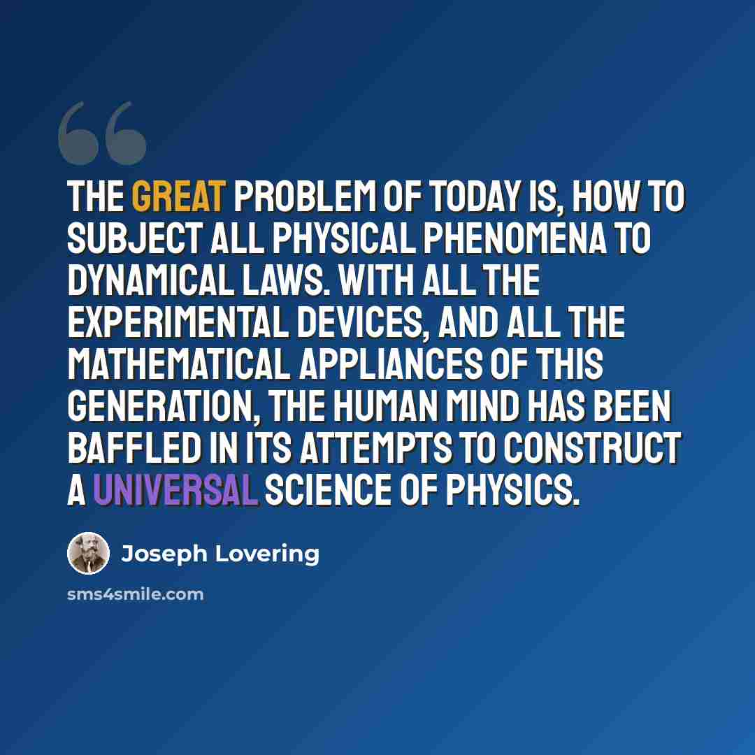 “The great problem of today is, how to subject all physical phenomena to dynamical laws. With all the experimental devices, and all the mathematical appliances of this generation, the human mind has been baffled in its attempts to construct a universal science of physics.” quote by Joseph Lovering