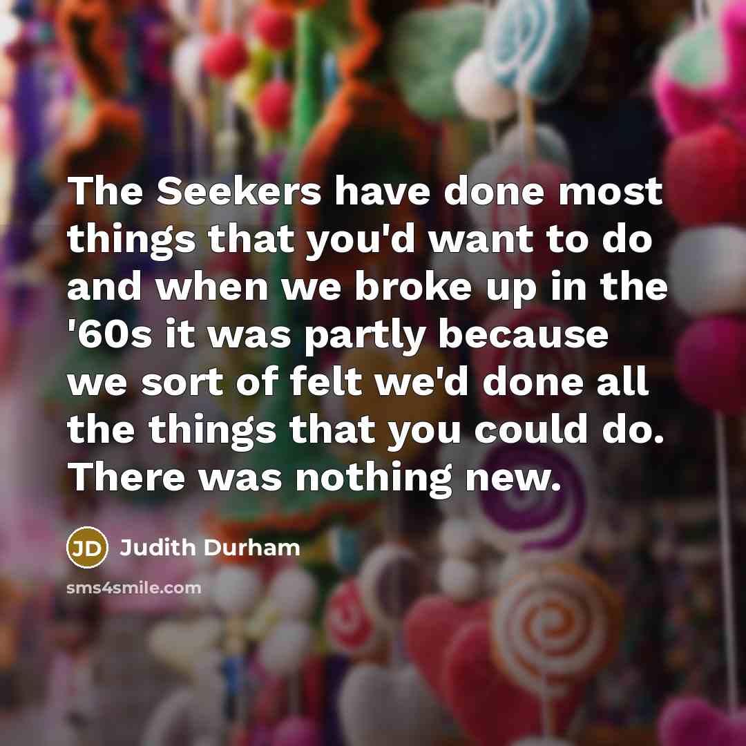 “The Seekers have done most things that you'd want to do and when we broke up in the '60s it was partly because we sort of felt we'd done all the things that you could do. There was nothing new.” quote by Judith Durham