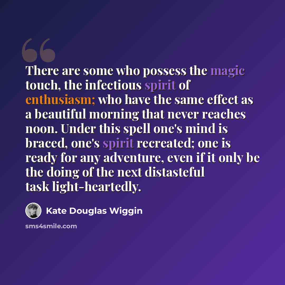 “There are some who possess the magic touch, the infectious spirit of enthusiasm; who have the same effect as a beautiful morning that never reaches noon. Under this spell one's mind is braced, one's spirit recreated; one is ready for any adventure, even if it only be the doing of the next…” quote by Kate Douglas Wiggin