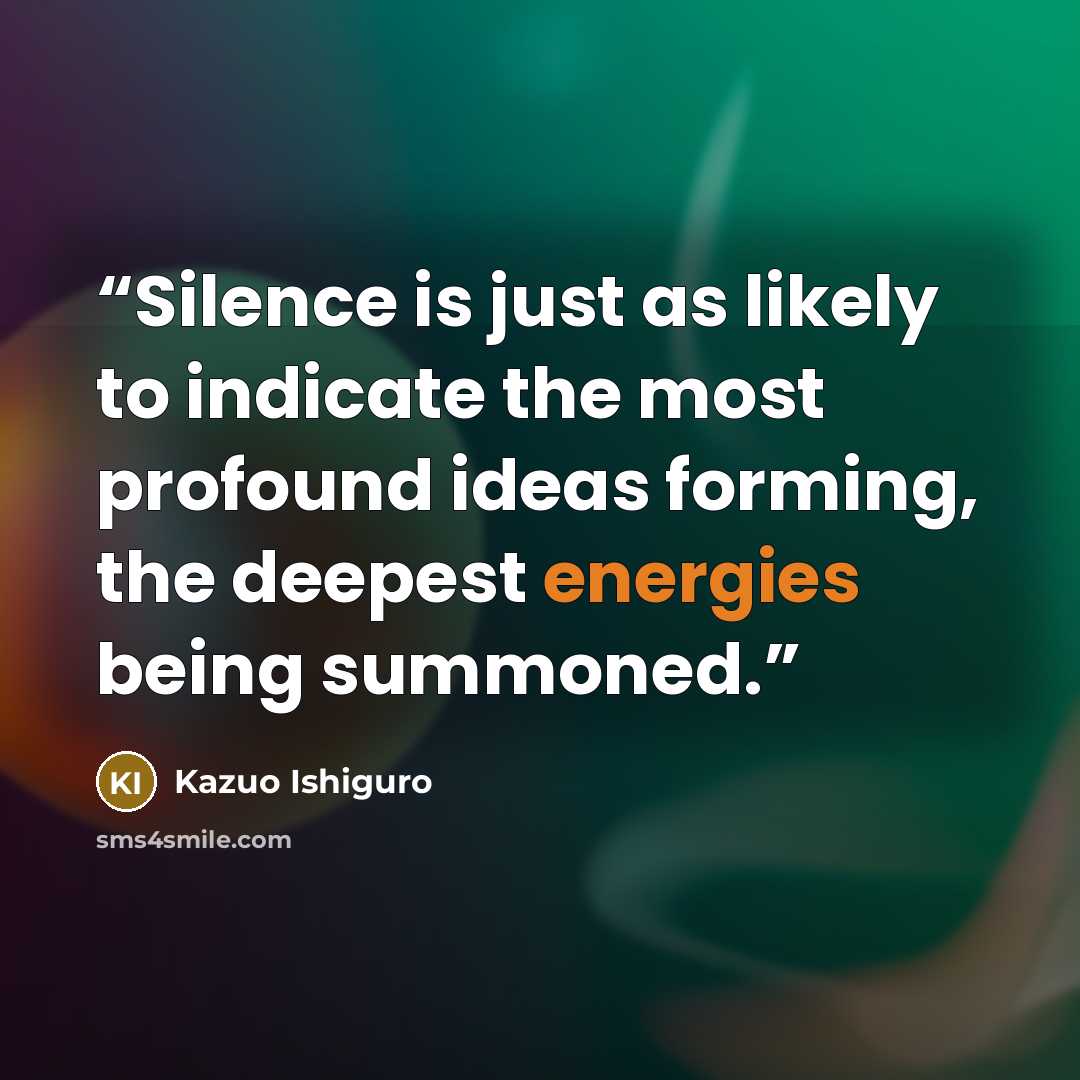 “Silence is just as likely to indicate the most profound ideas forming, the deepest energies being summoned.” quote by Kazuo Ishiguro