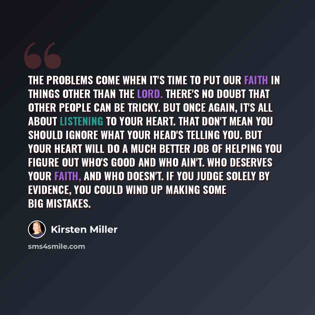 “The problems come when it's time to put our faith in things other than the Lord. There's no doubt that other people can be tricky. But once again, it's all about listening to your heart. That don't mean you should ignore what your head's telling you. But your heart will do a much better job of…” quote by Kirsten Miller