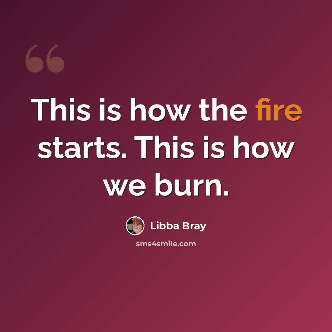 “This is how the fire starts. This is how we burn.” quote by Libba Bray