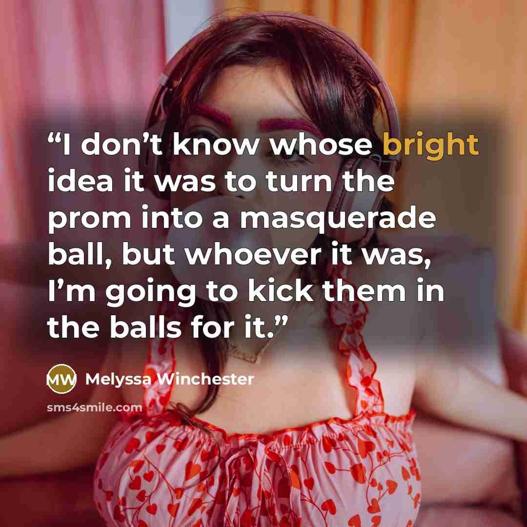 “I don’t know whose bright idea it was to turn the prom into a masquerade ball, but whoever it was, I’m going to kick them in the balls for it.” quote by Melyssa Winchester