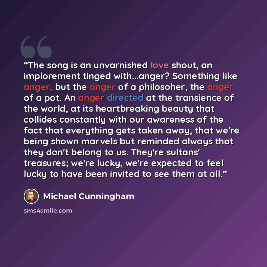 “The song is an unvarnished love shout, an implorement tinged with...anger? Something like anger, but the anger of a philosoher, the anger of a pot. An anger directed at the transience of the world, at its heartbreaking beauty that collides constantly with our awareness of the fact that everything…” quote by Michael Cunningham