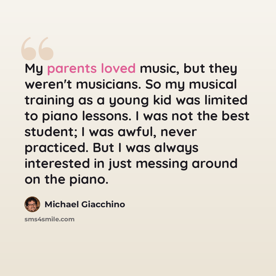 “My parents loved music, but they weren't musicians. So my musical training as a young kid was limited to piano lessons. I was not the best student; I was awful, never practiced. But I was always interested in just messing around on the piano.” quote by Michael Giacchino