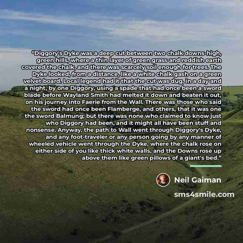“Diggory's Dyke was a deep cut between two chalk downs-high, green hills, where a thin layer of green grass and reddish earth covered the chalk, and there was scarcely soil enough for trees. The Dyke looked, from a distance, like a white chalk gash on a green velvet board. Local legend had it that…” quote by Neil Gaiman