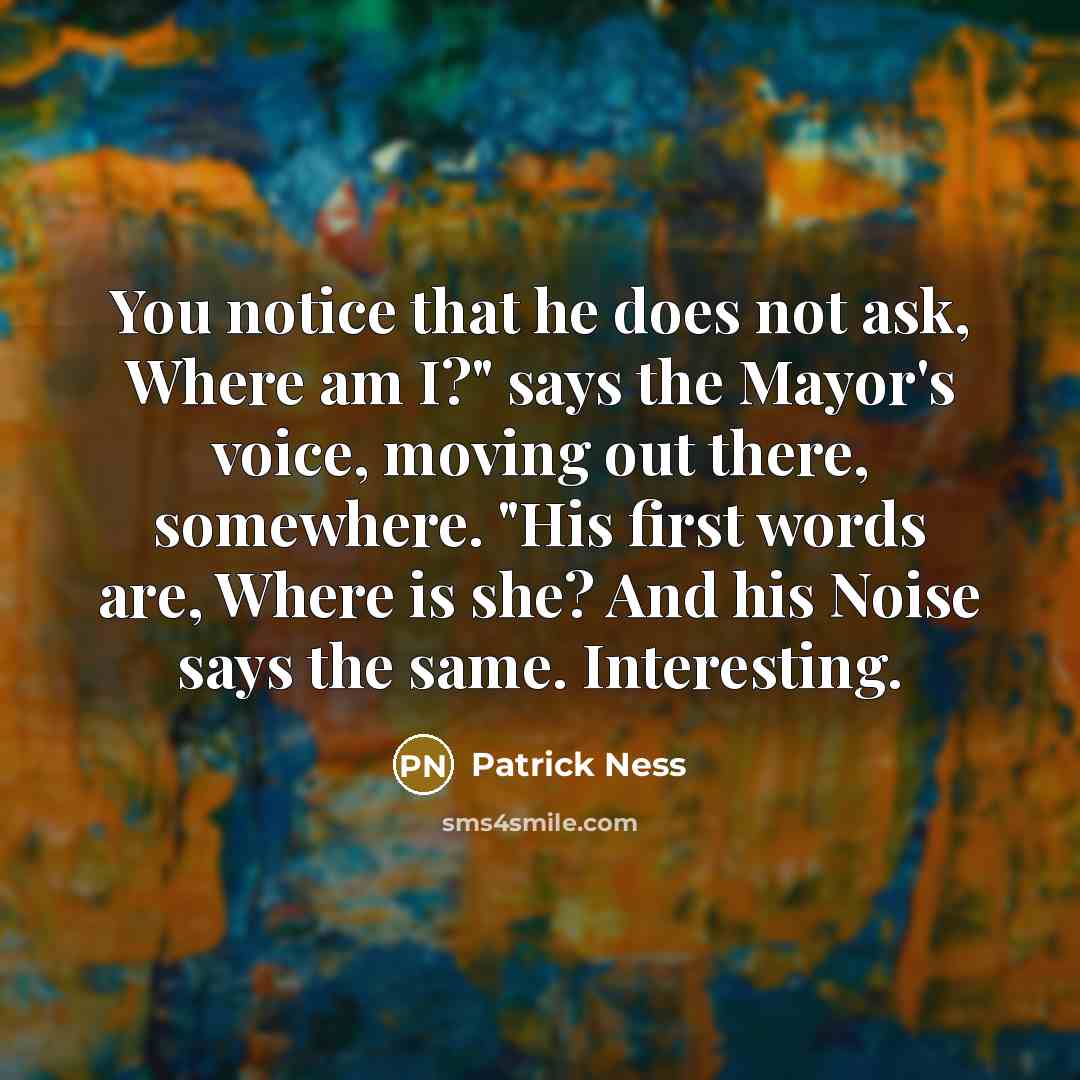 “You notice that he does not ask, Where am I?" says the Mayor's voice, moving out there, somewhere. "His first words are, Where is she? And his Noise says the same. Interesting.” quote by Patrick Ness