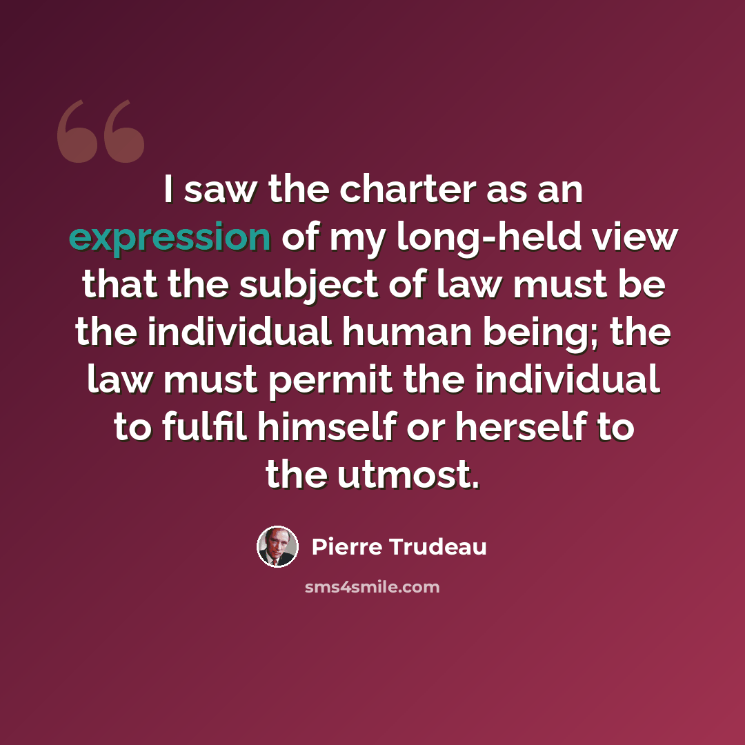 “I saw the charter as an expression of my long-held view that the subject of law must be the individual human being; the law must permit the individual to fulfil himself or herself to the utmost.” quote by Pierre Trudeau