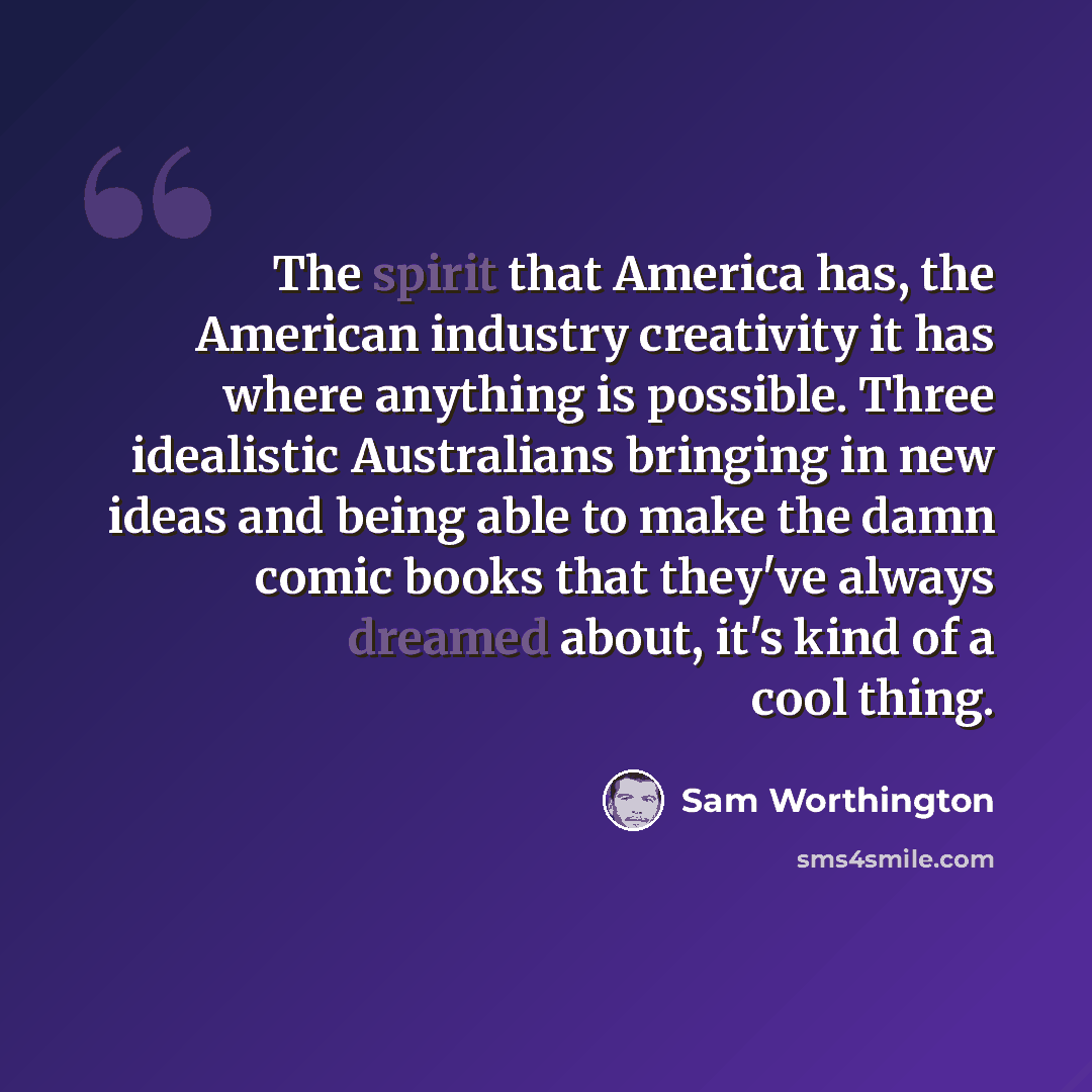 “The spirit that America has, the American industry creativity it has where anything is possible. Three idealistic Australians bringing in new ideas and being able to make the damn comic books that they've always dreamed about, it's kind of a cool thing.” quote by Sam Worthington
