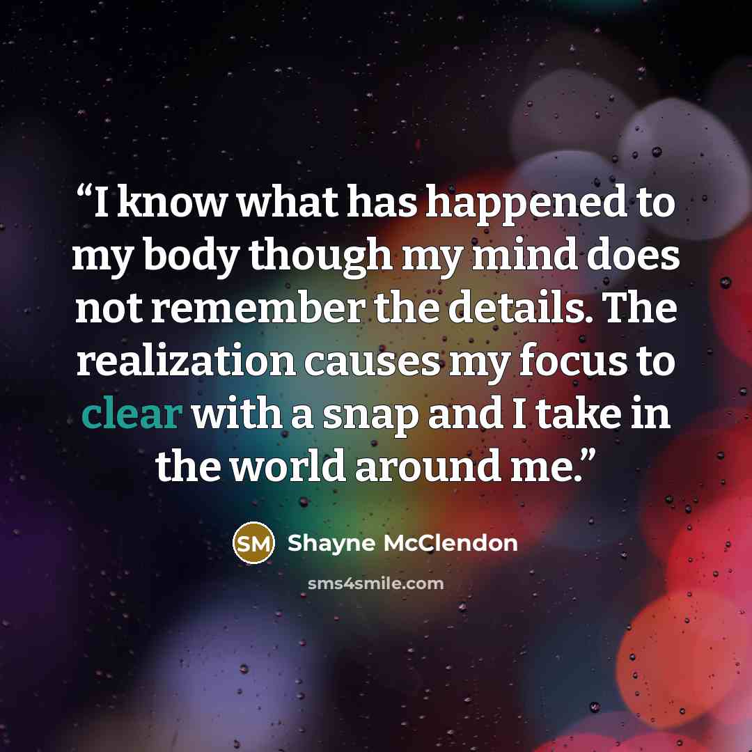“I know what has happened to my body though my mind does not remember the details. The realization causes my focus to clear with a snap and I take in the world around me.” quote by Shayne McClendon