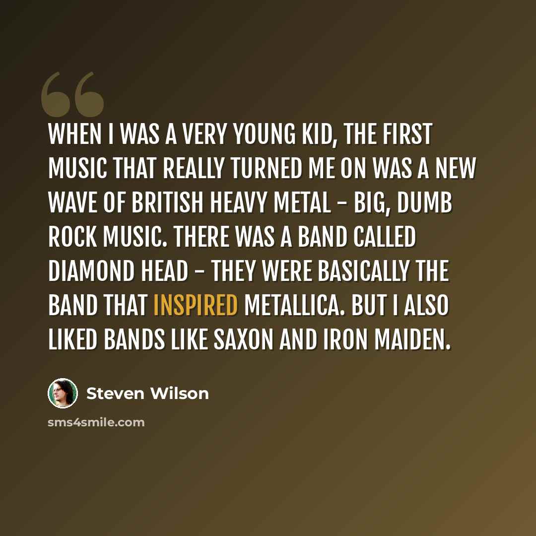 “When I was a very young kid, the first music that really turned me on was a new wave of British heavy metal - big, dumb rock music. There was a band called Diamond Head - they were basically the band that inspired Metallica. But I also liked bands like Saxon and Iron Maiden.” quote by Steven Wilson