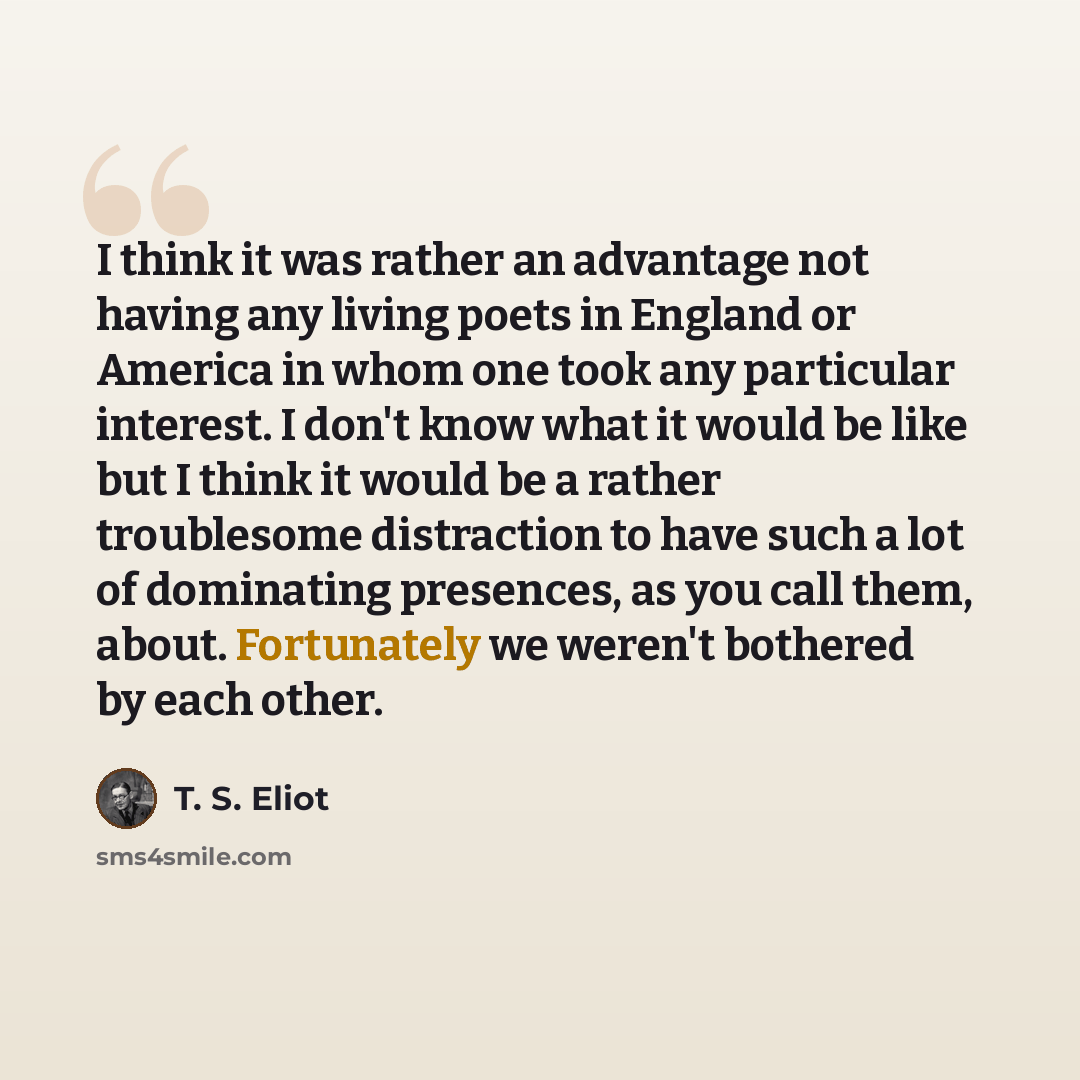 “I think it was rather an advantage not having any living poets in England or America in whom one took any particular interest. I don't know what it would be like but I think it would be a rather troublesome distraction to have such a lot of dominating presences, as you call them, about…” quote by T. S. Eliot