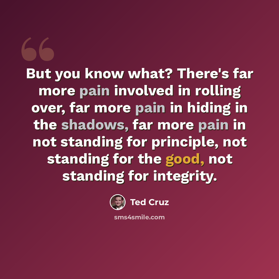 “But you know what? There's far more pain involved in rolling over, far more pain in hiding in the shadows, far more pain in not standing for principle, not standing for the good, not standing for integrity.” quote by Ted Cruz