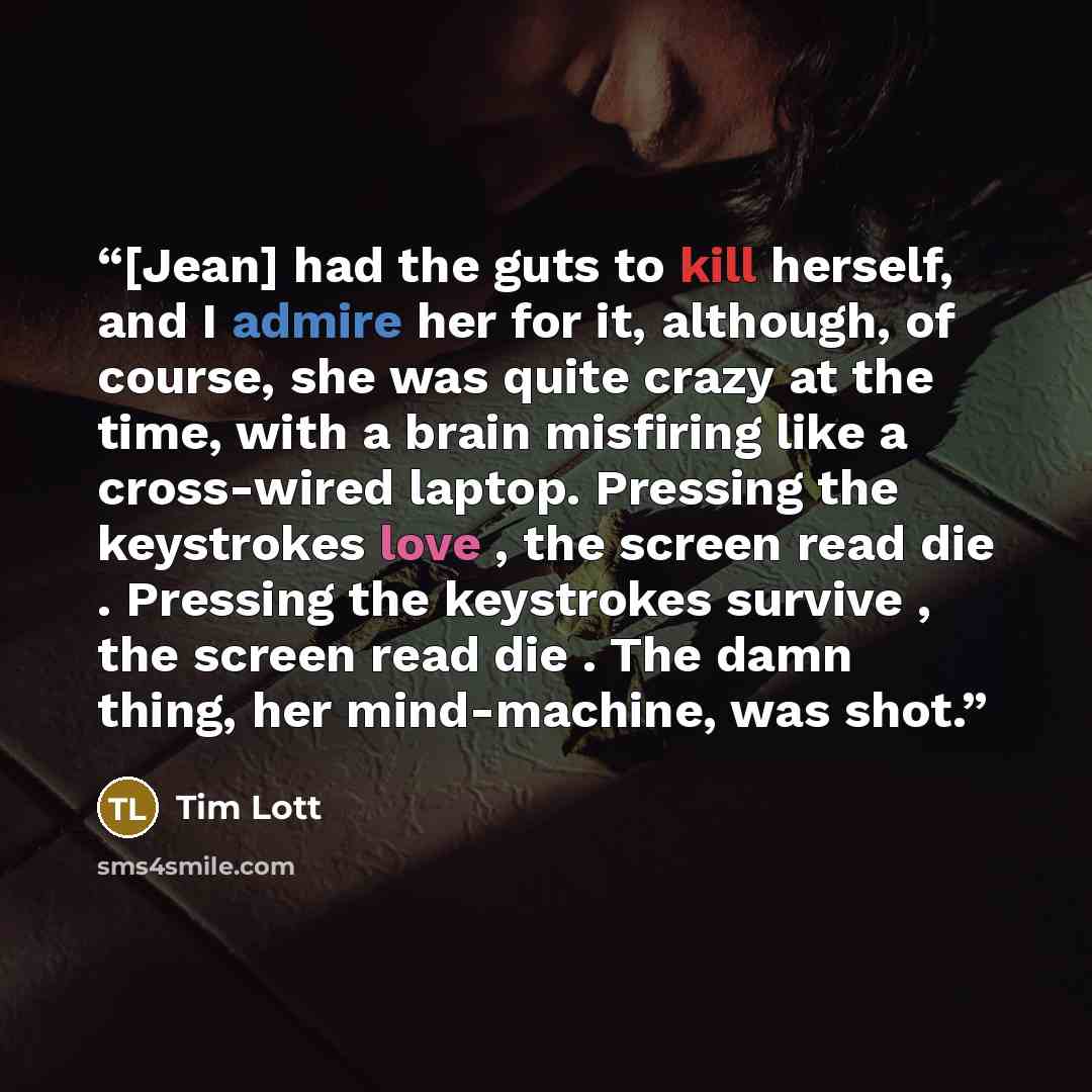 “[Jean] had the guts to kill herself, and I admire her for it, although, of course, she was quite crazy at the time, with a brain misfiring like a cross-wired laptop. Pressing the keystrokes love , the screen read die . Pressing the keystrokes survive , the screen read die . The damn thing, her…” quote by Tim Lott