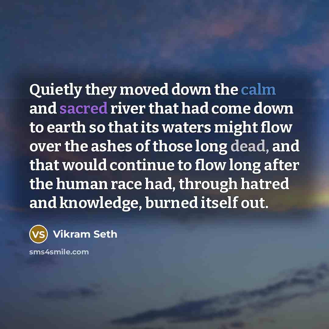 “Quietly they moved down the calm and sacred river that had come down to earth so that its waters might flow over the ashes of those long dead, and that would continue to flow long after the human race had, through hatred and knowledge, burned itself out.” quote by Vikram Seth