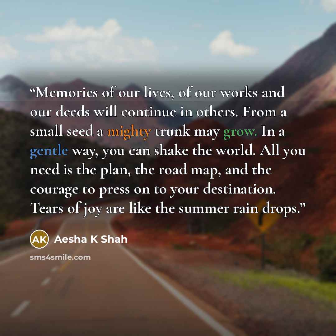 “Memories of our lives, of our works and our deeds will continue in others. From a small seed a mighty trunk may grow. In a gentle way, you can shake the world. All you need is the plan, the road map, and the courage to press on to your destination. Tears of joy are like the summer rain drops.” quote by Aesha K Shah