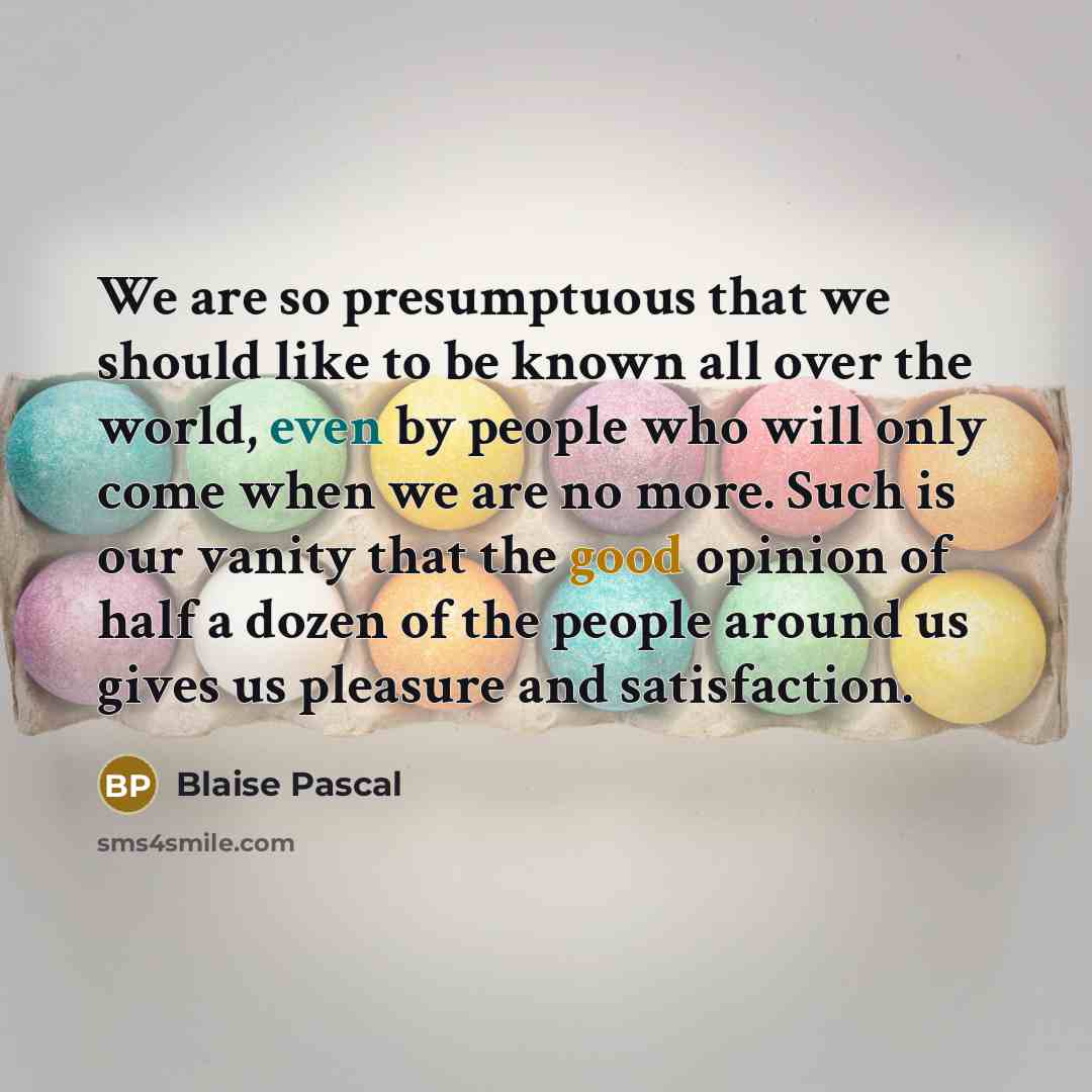 “We are so presumptuous that we should like to be known all over the world, even by people who will only come when we are no more. Such is our vanity that the good opinion of half a dozen of the people around us gives us pleasure and satisfaction.” quote by Blaise Pascal