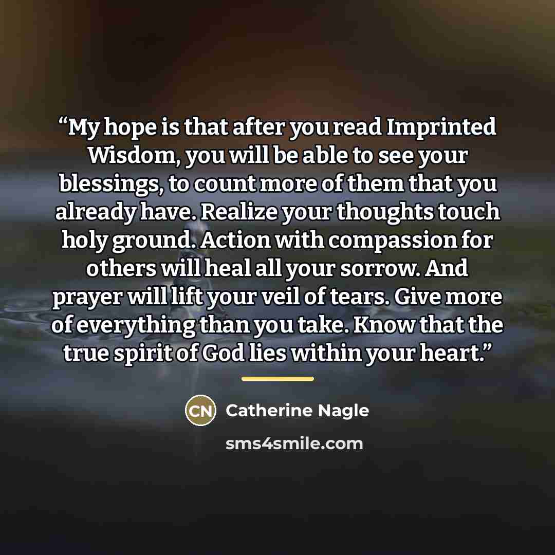 “My hope is that after you read Imprinted Wisdom, you will be able to see your blessings, to count more of them that you already have. Realize your thoughts touch holy ground. Action with compassion for others will heal all your sorrow. And prayer will lift your veil of tears. Give more of…” quote by Catherine Nagle