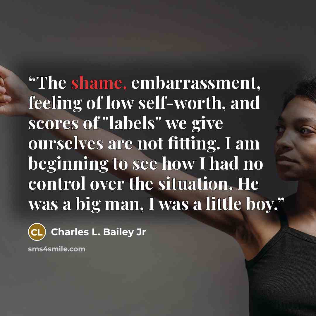 “The shame, embarrassment, feeling of low self-worth, and scores of "labels" we give ourselves are not fitting. I am beginning to see how I had no control over the situation. He was a big man, I was a little boy.” quote by Charles L. Bailey Jr