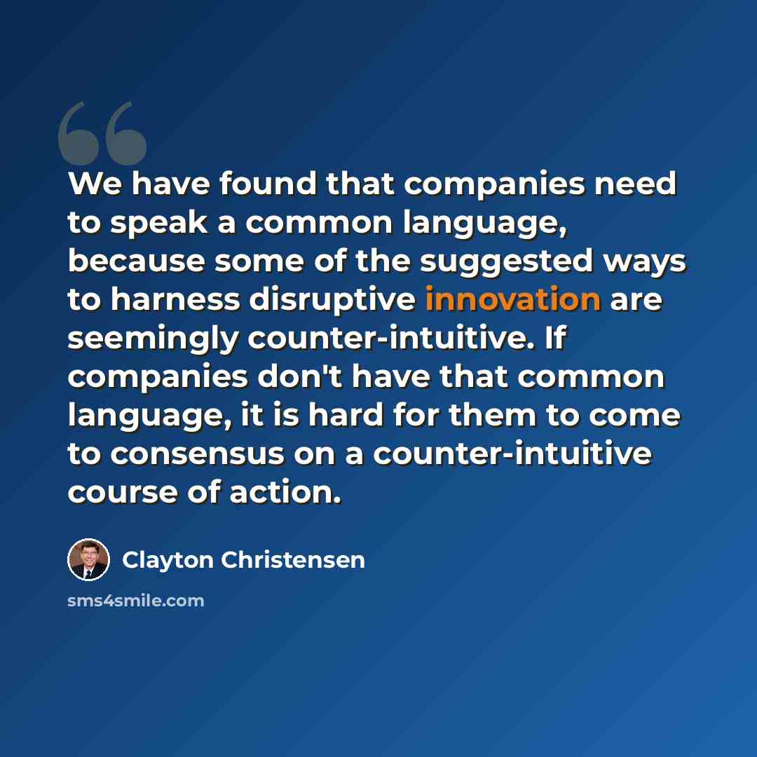 “We have found that companies need to speak a common language, because some of the suggested ways to harness disruptive innovation are seemingly counter-intuitive. If companies don't have that common language, it is hard for them to come to consensus on a counter-intuitive course of action.” quote by Clayton Christensen