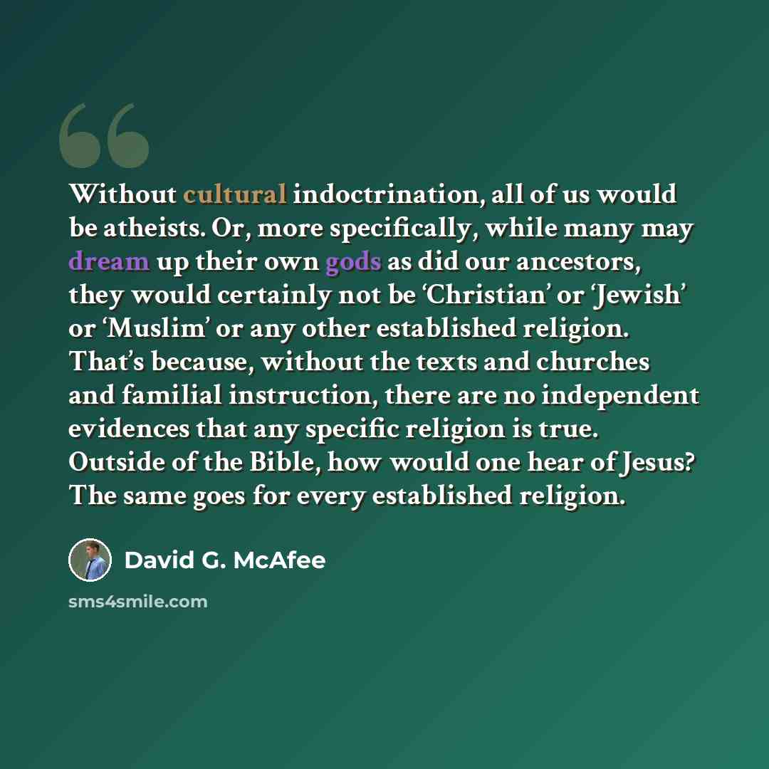 “Without cultural indoctrination, all of us would be atheists. Or, more specifically, while many may dream up their own gods as did our ancestors, they would certainly not be ‘Christian’ or ‘Jewish’ or ‘Muslim’ or any other established religion. That’s because, without the texts and churches and…” quote by David G. McAfee