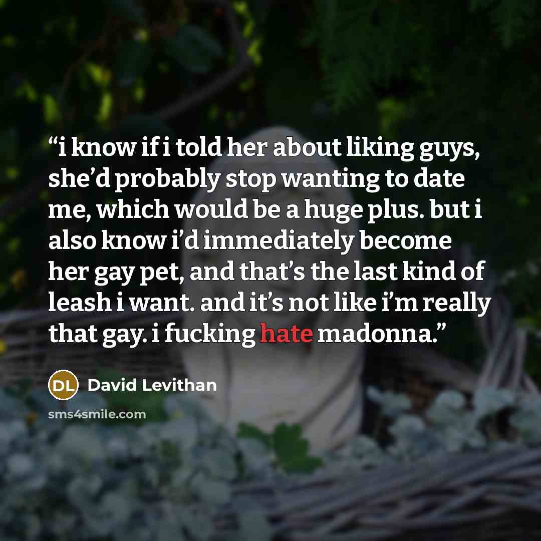 “i know if i told her about liking guys, she’d probably stop wanting to date me, which would be a huge plus. but i also know i’d immediately become her gay pet, and that’s the last kind of leash i want. and it’s not like i’m really that gay. i fucking hate madonna.” quote by David Levithan