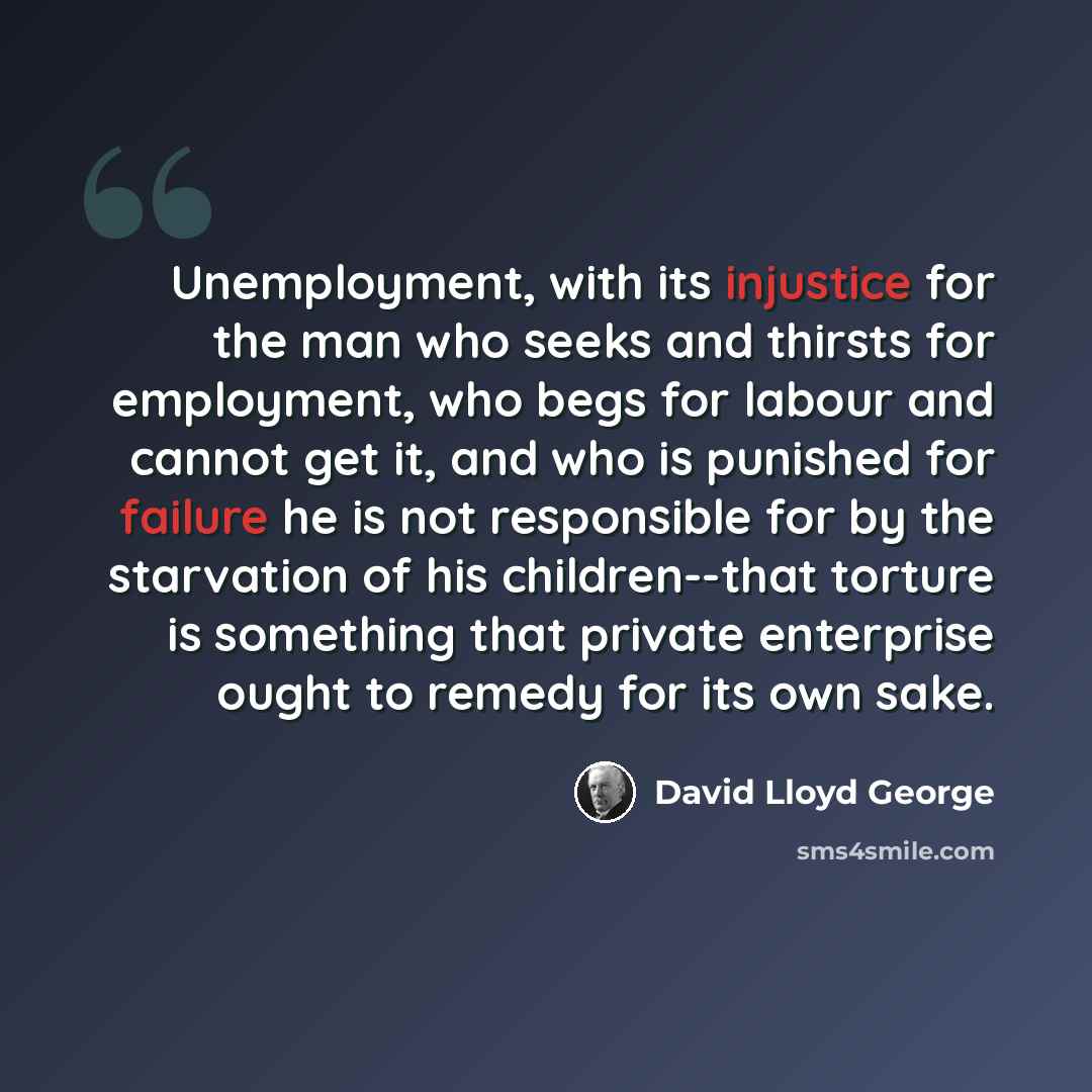 “Unemployment, with its injustice for the man who seeks and thirsts for employment, who begs for labour and cannot get it, and who is punished for failure he is not responsible for by the starvation of his children--that torture is something that private enterprise ought to remedy for its own sake.” quote by David Lloyd George