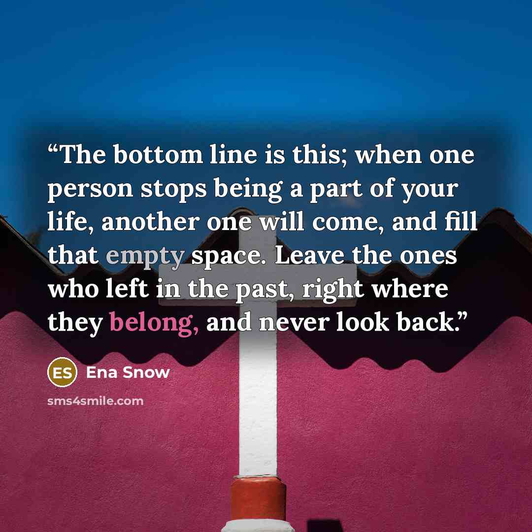 “The bottom line is this; when one person stops being a part of your life, another one will come, and fill that empty space. Leave the ones who left in the past, right where they belong, and never look back.” quote by Ena Snow