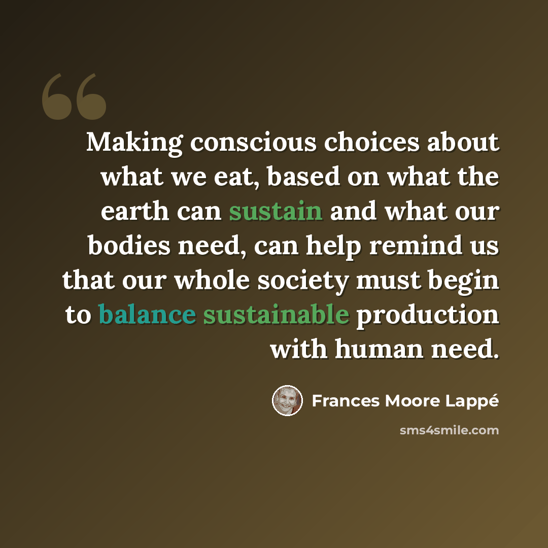 “Making conscious choices about what we eat, based on what the earth can sustain and what our bodies need, can help remind us that our whole society must begin to balance sustainable production with human need.” quote by Frances Moore Lappé
