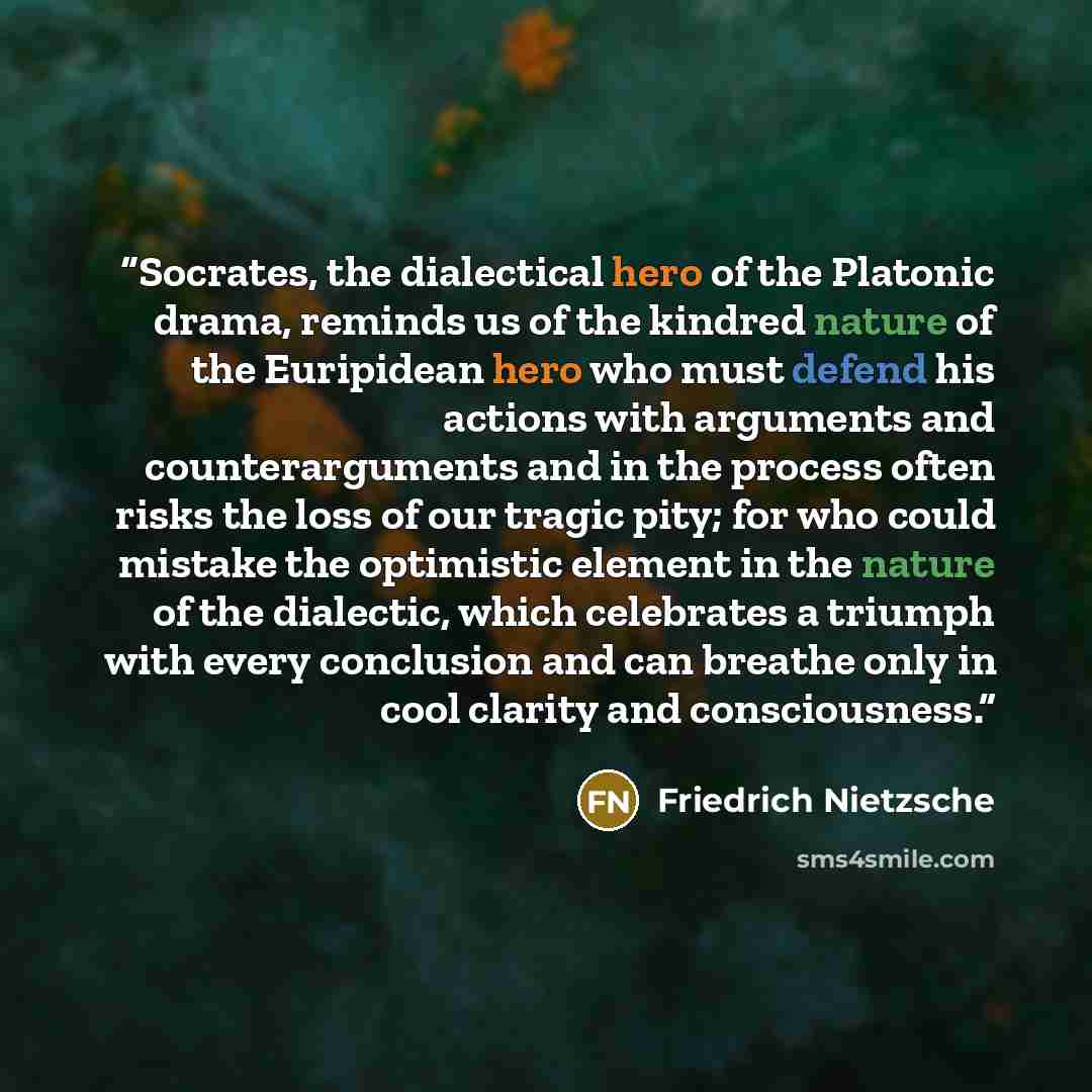 “Socrates, the dialectical hero of the Platonic drama, reminds us of the kindred nature of the Euripidean hero who must defend his actions with arguments and counterarguments and in the process often risks the loss of our tragic pity; for who could mistake the optimistic element in the nature of…” quote by Friedrich Nietzsche