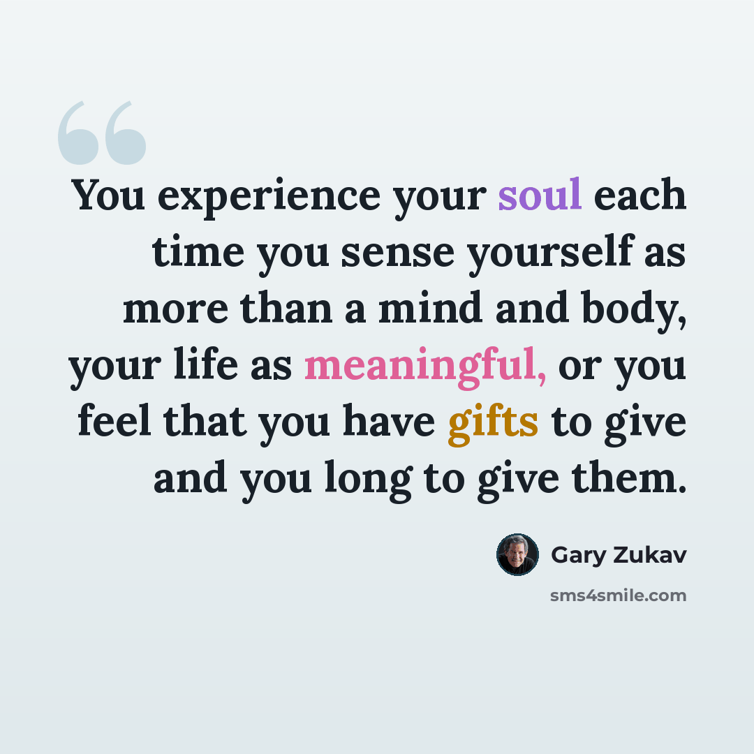 “You experience your soul each time you sense yourself as more than a mind and body, your life as meaningful, or you feel that you have gifts to give and you long to give them.” quote by Gary Zukav