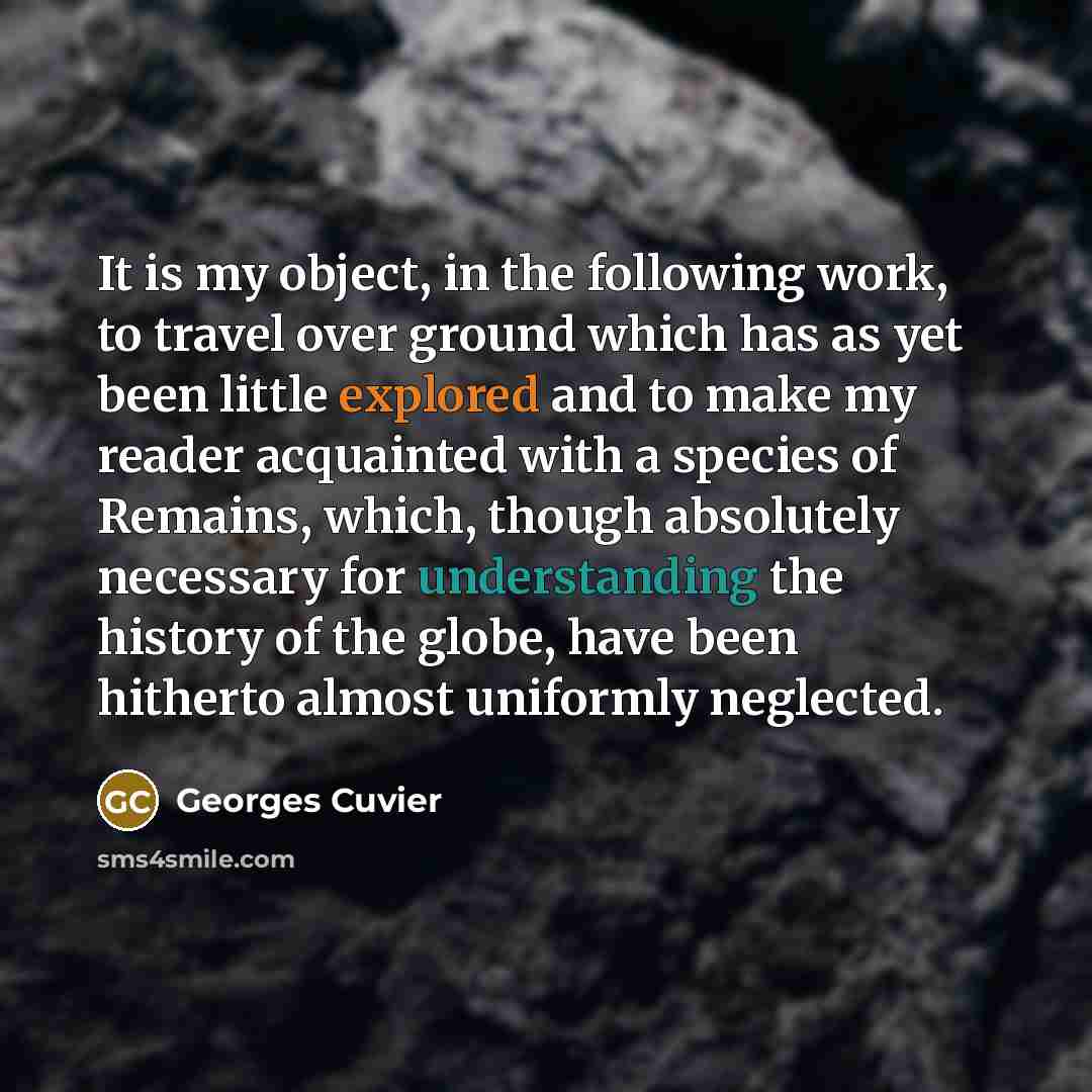 “It is my object, in the following work, to travel over ground which has as yet been little explored and to make my reader acquainted with a species of Remains, which, though absolutely necessary for understanding the history of the globe, have been hitherto almost uniformly neglected.” quote by Georges Cuvier