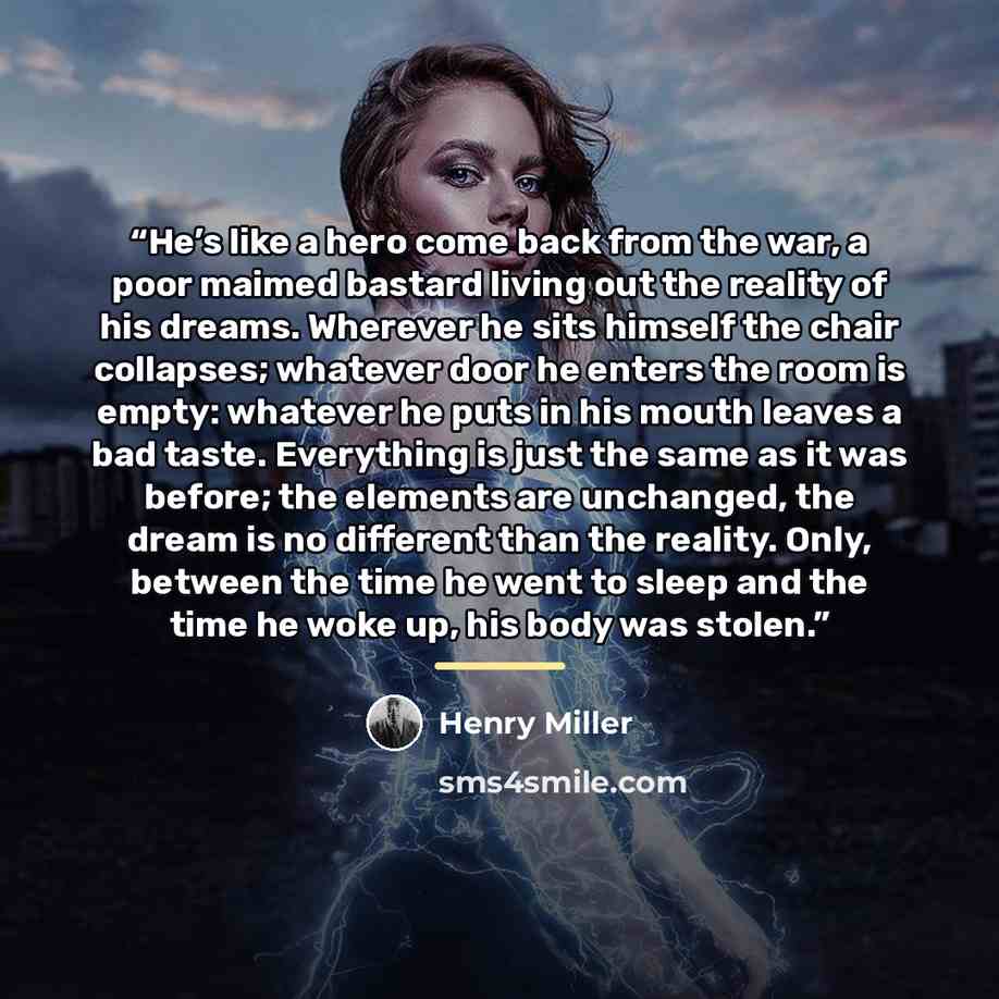 “He’s like a hero come back from the war, a poor maimed bastard living out the reality of his dreams. Wherever he sits himself the chair collapses; whatever door he enters the room is empty: whatever he puts in his mouth leaves a bad taste. Everything is just the same as it was before; the elements…” quote by Henry Miller