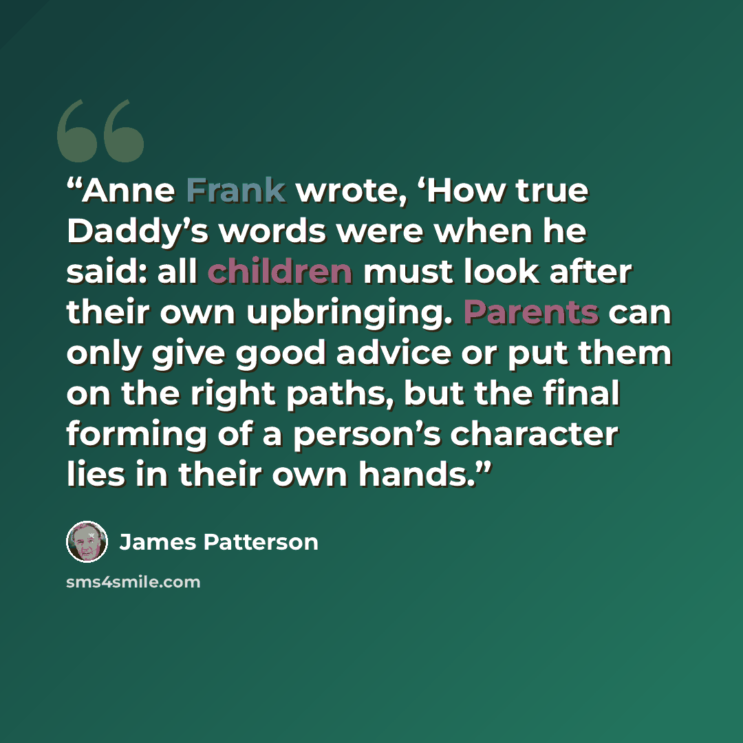 “Anne Frank wrote, ‘How true Daddy’s words were when he said: all children must look after their own upbringing. Parents can only give good advice or put them on the right paths, but the final forming of a person’s character lies in their own hands.” quote by James Patterson