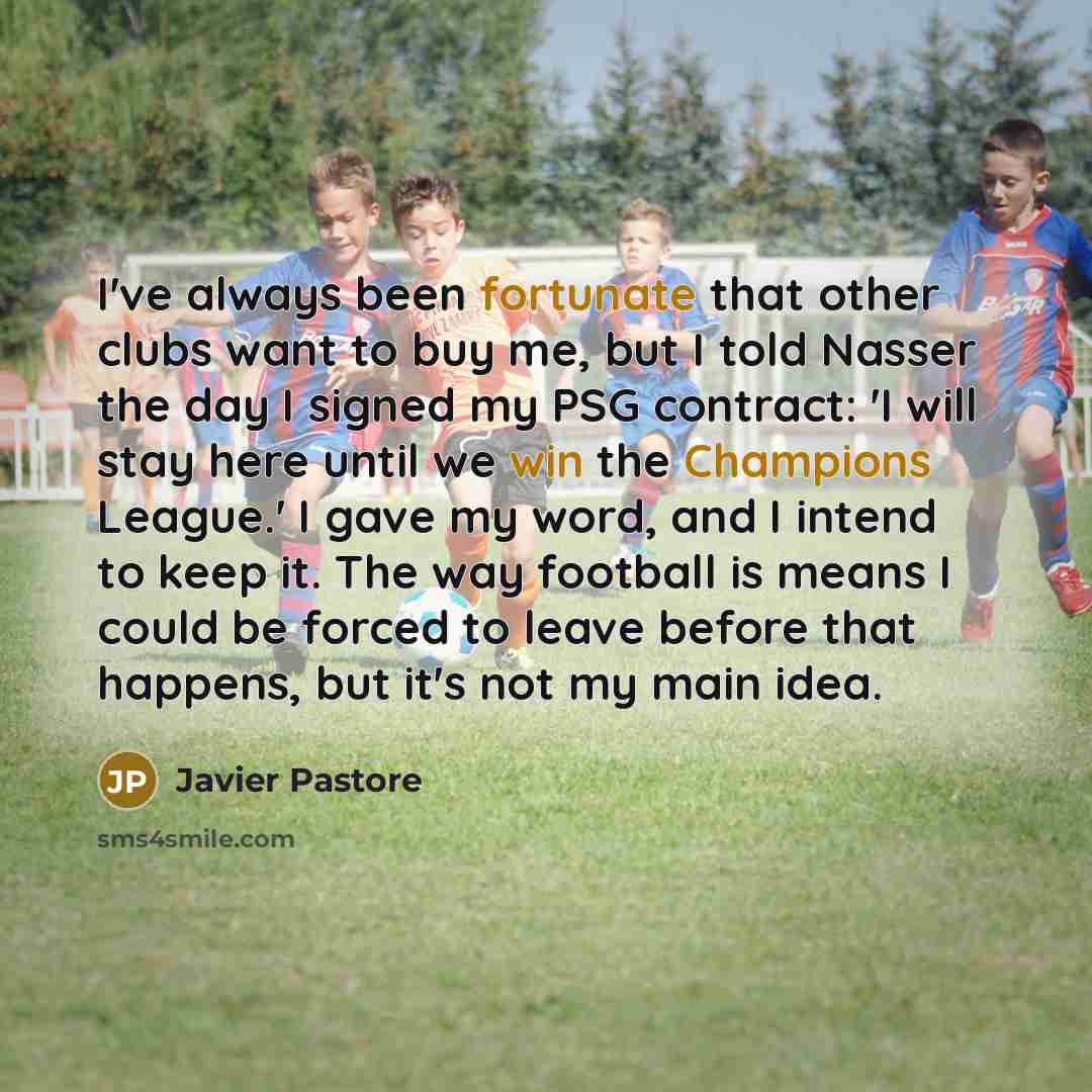 “I've always been fortunate that other clubs want to buy me, but I told Nasser the day I signed my PSG contract: 'I will stay here until we win the Champions League.' I gave my word, and I intend to keep it. The way football is means I could be forced to leave before that happens, but it's not my…” quote by Javier Pastore