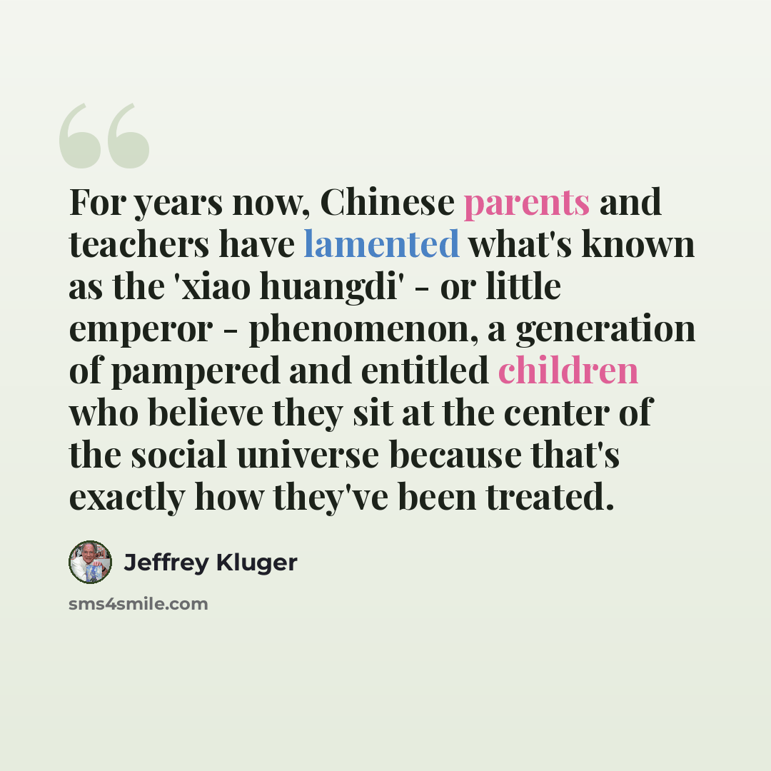 “For years now, Chinese parents and teachers have lamented what's known as the 'xiao huangdi' - or little emperor - phenomenon, a generation of pampered and entitled children who believe they sit at the center of the social universe because that's exactly how they've been treated.” quote by Jeffrey Kluger