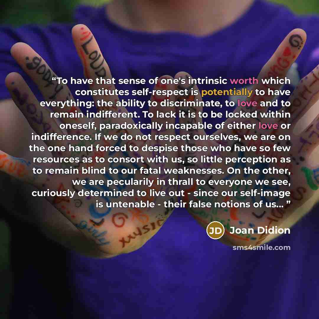 “To have that sense of one's intrinsic worth which constitutes self-respect is potentially to have everything: the ability to discriminate, to love and to remain indifferent. To lack it is to be locked within oneself, paradoxically incapable of either love or indifference. If we do not respect…” quote by Joan Didion