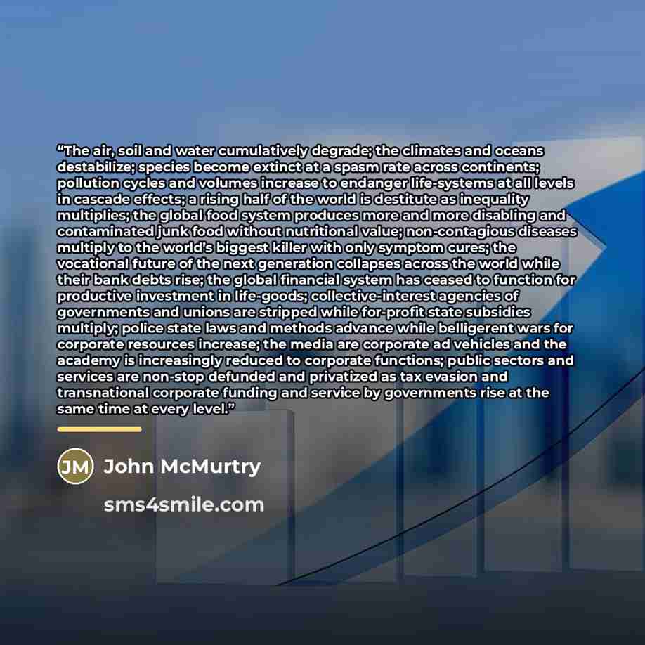“The air, soil and water cumulatively degrade; the climates and oceans destabilize; species become extinct at a spasm rate across continents; pollution cycles and volumes increase to endanger life-systems at all levels in cascade effects; a rising half of the world is destitute as inequality…” quote by John McMurtry