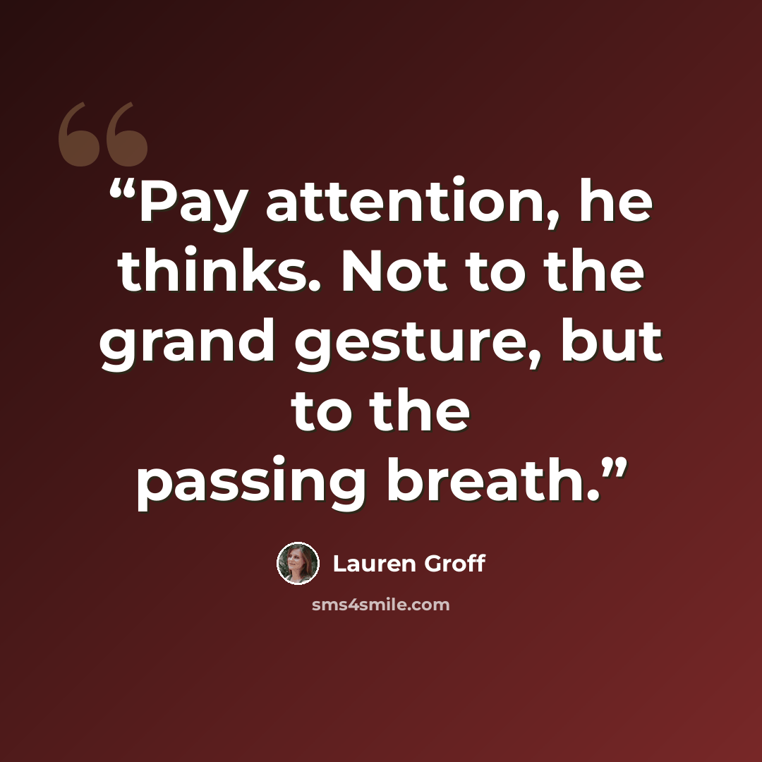 “Pay attention, he thinks. Not to the grand gesture, but to the passing breath.” quote by Lauren Groff