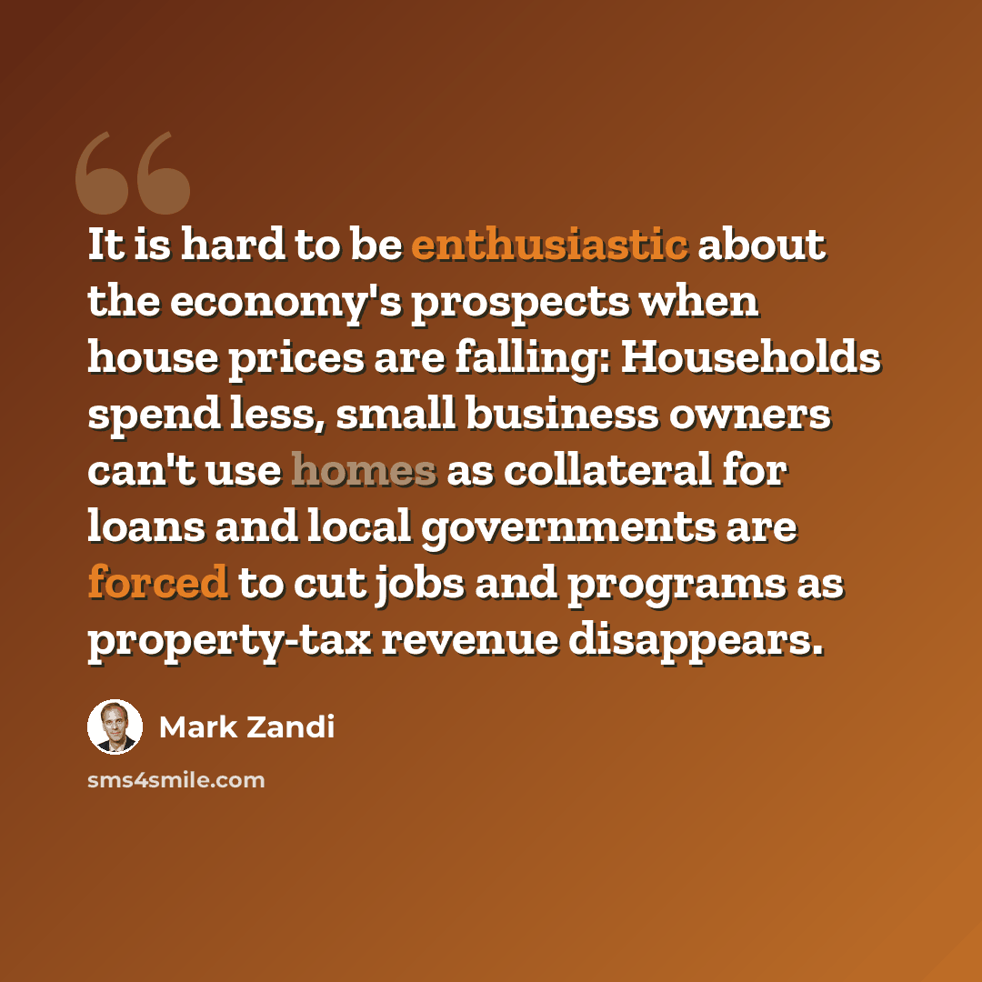“It is hard to be enthusiastic about the economy's prospects when house prices are falling: Households spend less, small business owners can't use homes as collateral for loans and local governments are forced to cut jobs and programs as property-tax revenue disappears.” quote by Mark Zandi