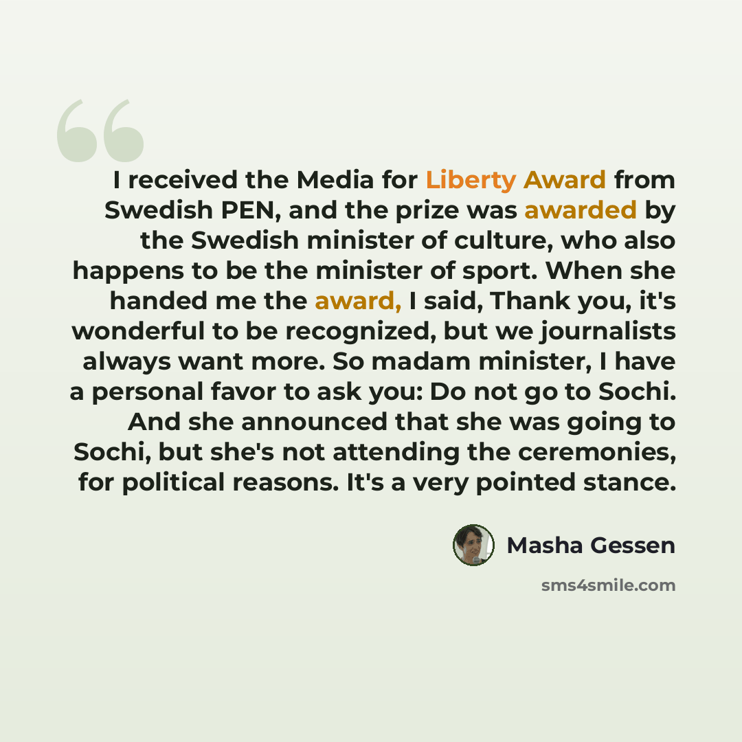 “I received the Media for Liberty Award from Swedish PEN, and the prize was awarded by the Swedish minister of culture, who also happens to be the minister of sport. When she handed me the award, I said, Thank you, it's wonderful to be recognized, but we journalists always want more. So madam…” quote by Masha Gessen